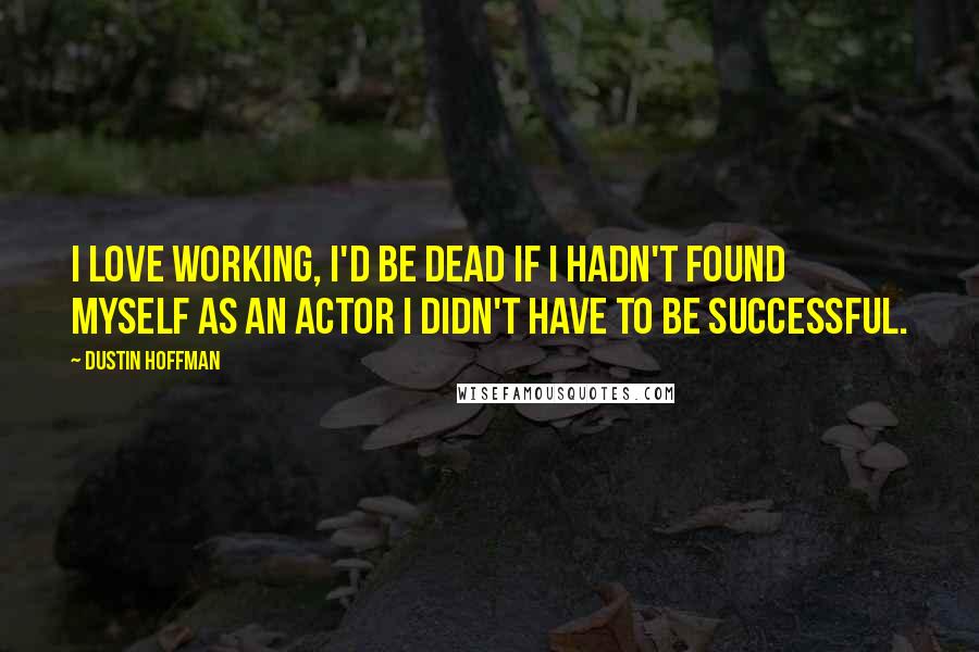 Dustin Hoffman Quotes: I love working, I'd be dead if I hadn't found myself as an actor I didn't have to be successful.