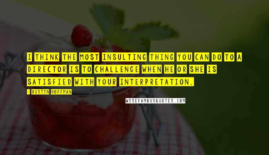 Dustin Hoffman Quotes: I think the most insulting thing you can do to a director is to challenge when he or she is satisfied with your interpretation.