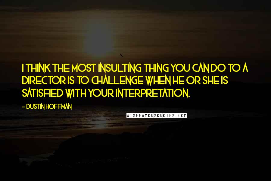 Dustin Hoffman Quotes: I think the most insulting thing you can do to a director is to challenge when he or she is satisfied with your interpretation.