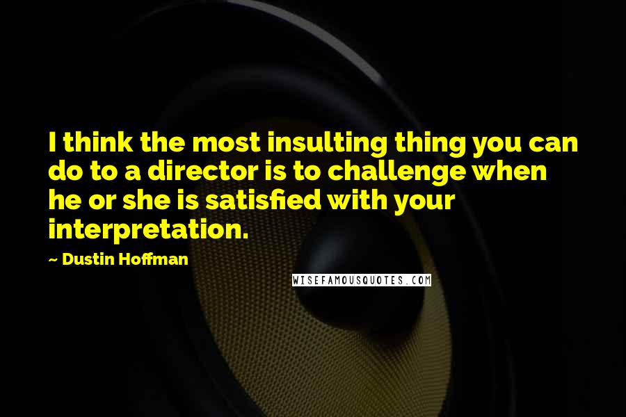 Dustin Hoffman Quotes: I think the most insulting thing you can do to a director is to challenge when he or she is satisfied with your interpretation.