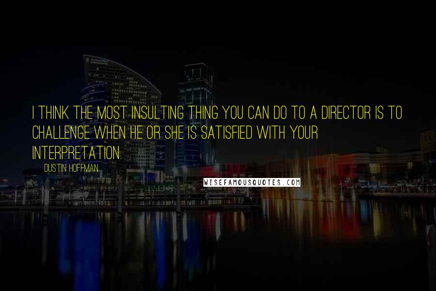 Dustin Hoffman Quotes: I think the most insulting thing you can do to a director is to challenge when he or she is satisfied with your interpretation.