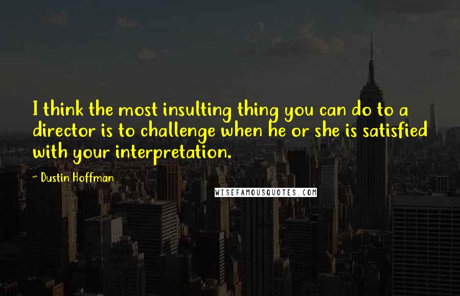 Dustin Hoffman Quotes: I think the most insulting thing you can do to a director is to challenge when he or she is satisfied with your interpretation.