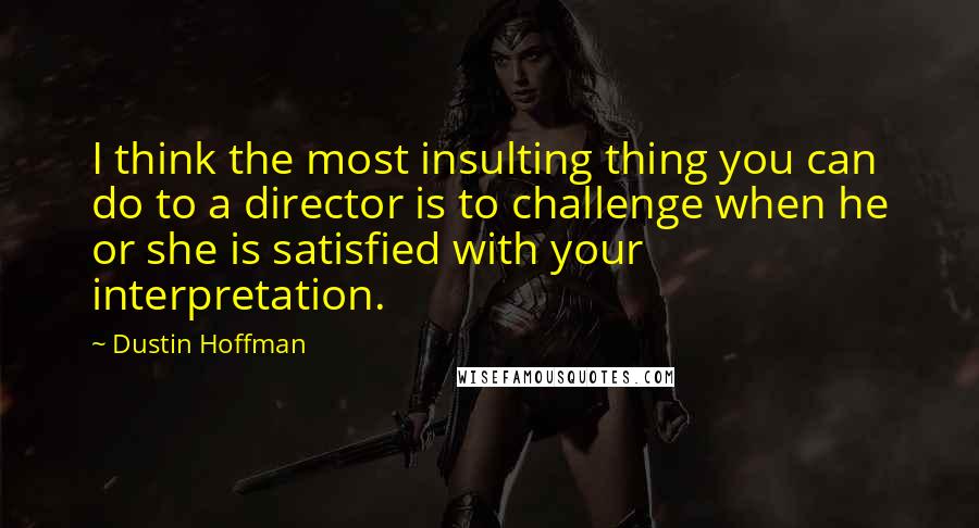 Dustin Hoffman Quotes: I think the most insulting thing you can do to a director is to challenge when he or she is satisfied with your interpretation.