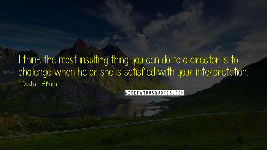 Dustin Hoffman Quotes: I think the most insulting thing you can do to a director is to challenge when he or she is satisfied with your interpretation.