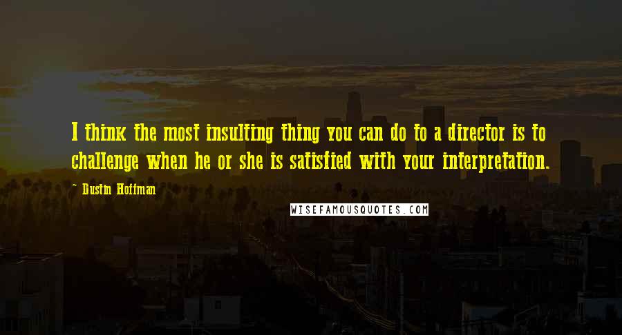 Dustin Hoffman Quotes: I think the most insulting thing you can do to a director is to challenge when he or she is satisfied with your interpretation.