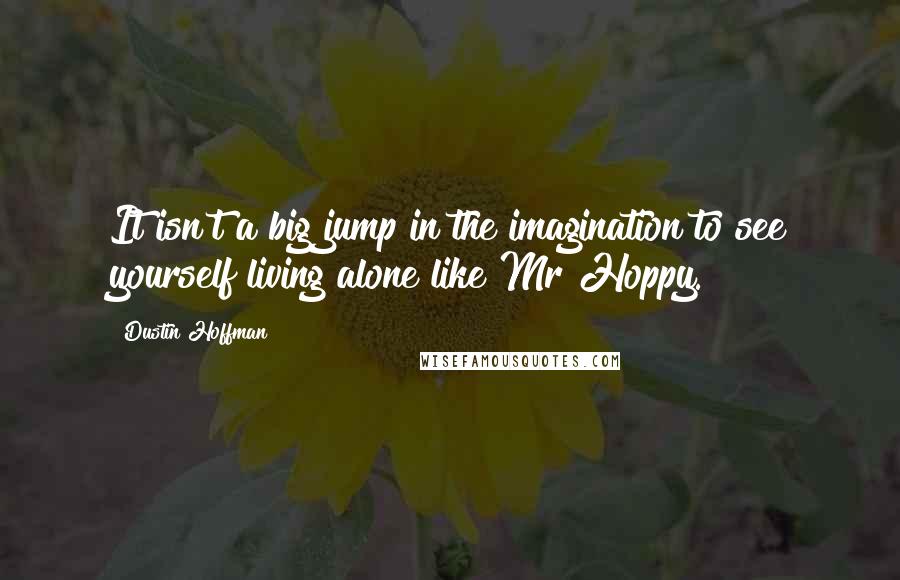 Dustin Hoffman Quotes: It isn't a big jump in the imagination to see yourself living alone like Mr Hoppy.