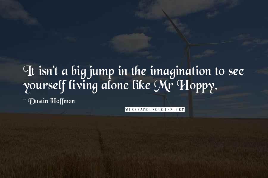 Dustin Hoffman Quotes: It isn't a big jump in the imagination to see yourself living alone like Mr Hoppy.