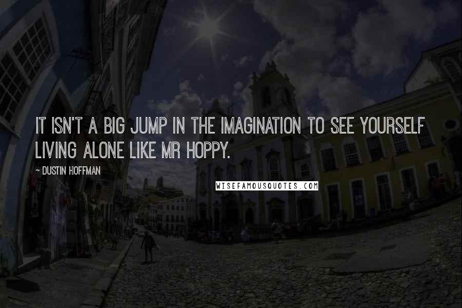 Dustin Hoffman Quotes: It isn't a big jump in the imagination to see yourself living alone like Mr Hoppy.