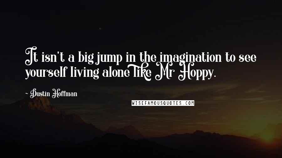 Dustin Hoffman Quotes: It isn't a big jump in the imagination to see yourself living alone like Mr Hoppy.