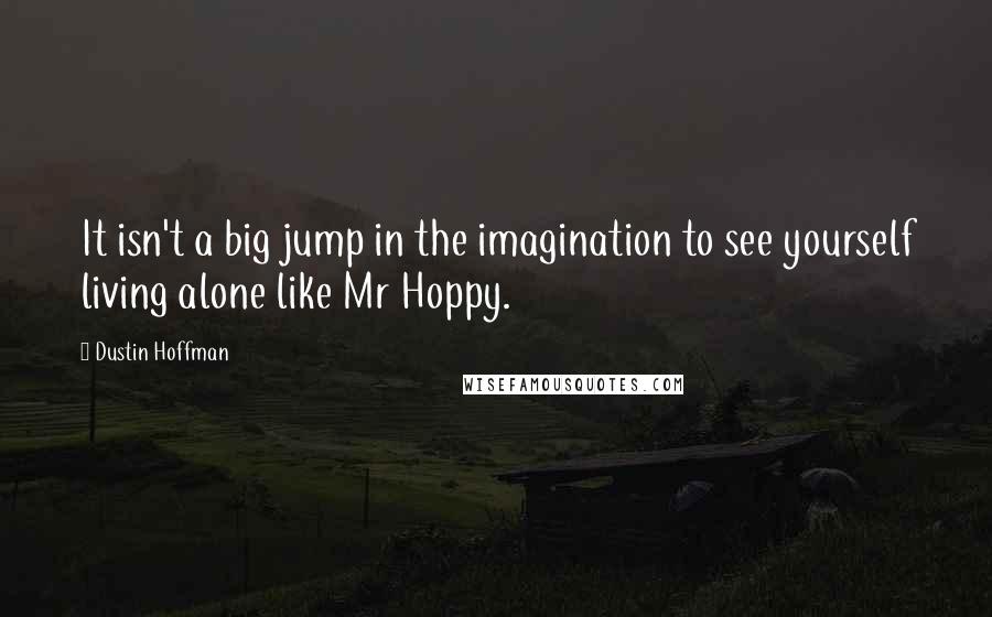 Dustin Hoffman Quotes: It isn't a big jump in the imagination to see yourself living alone like Mr Hoppy.