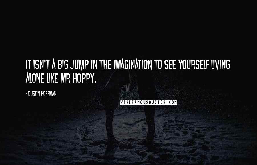 Dustin Hoffman Quotes: It isn't a big jump in the imagination to see yourself living alone like Mr Hoppy.