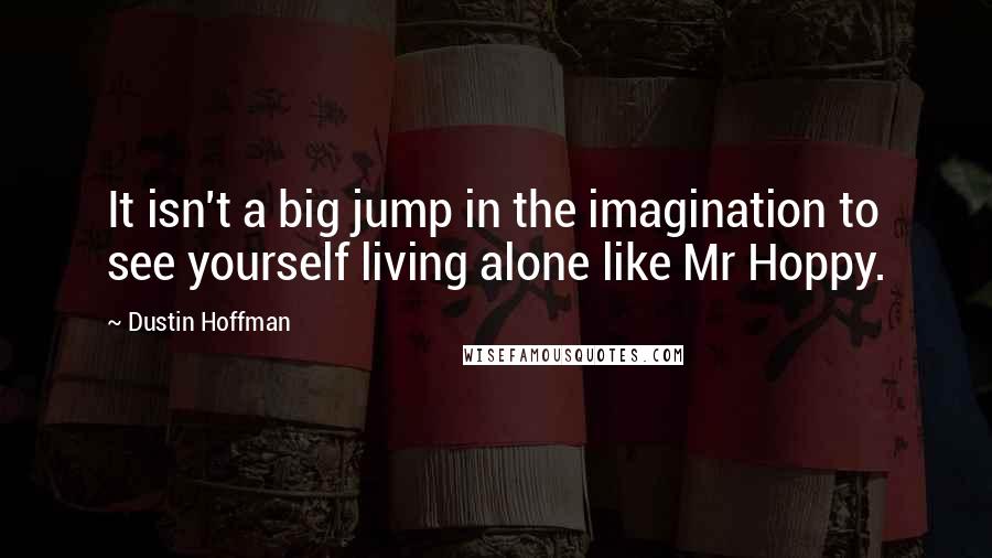 Dustin Hoffman Quotes: It isn't a big jump in the imagination to see yourself living alone like Mr Hoppy.