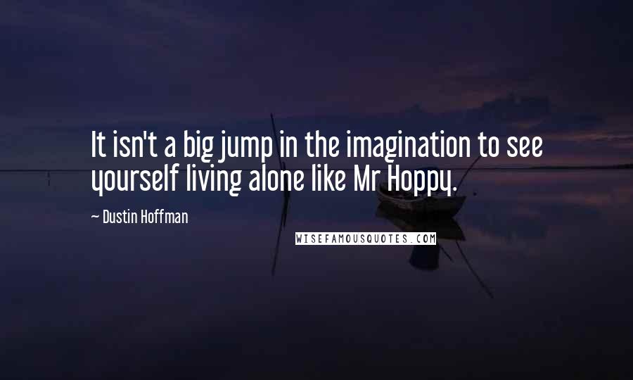 Dustin Hoffman Quotes: It isn't a big jump in the imagination to see yourself living alone like Mr Hoppy.