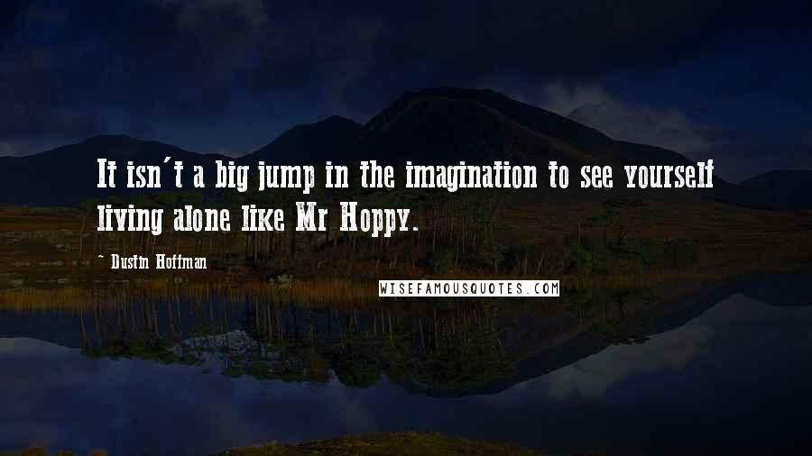 Dustin Hoffman Quotes: It isn't a big jump in the imagination to see yourself living alone like Mr Hoppy.