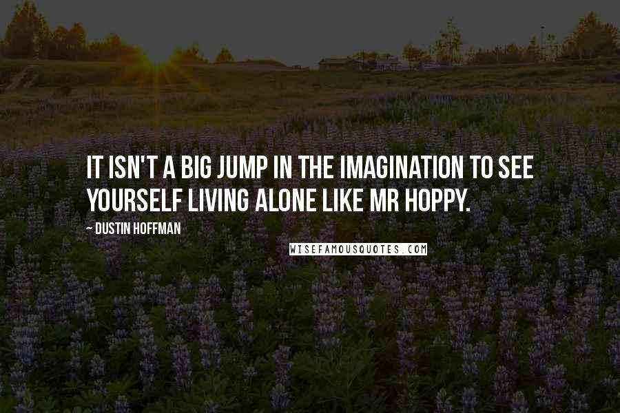 Dustin Hoffman Quotes: It isn't a big jump in the imagination to see yourself living alone like Mr Hoppy.