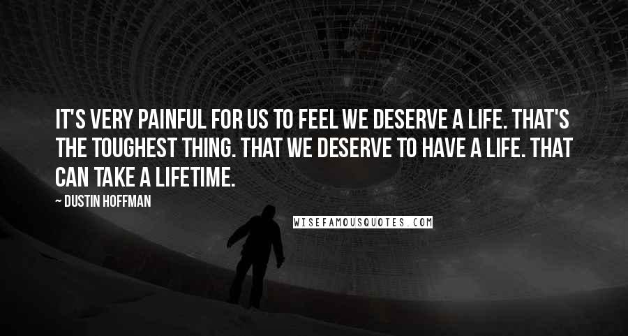 Dustin Hoffman Quotes: It's very painful for us to feel we deserve a life. That's the toughest thing. That we deserve to have a life. That can take a lifetime.