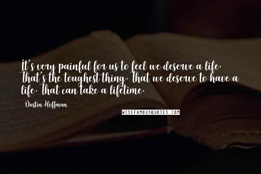 Dustin Hoffman Quotes: It's very painful for us to feel we deserve a life. That's the toughest thing. That we deserve to have a life. That can take a lifetime.
