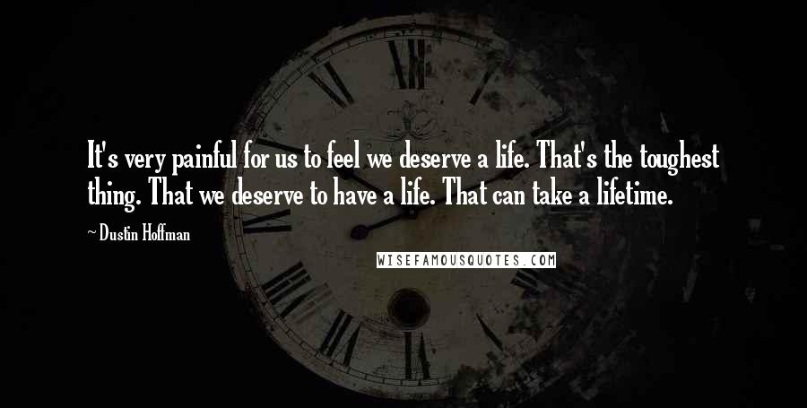 Dustin Hoffman Quotes: It's very painful for us to feel we deserve a life. That's the toughest thing. That we deserve to have a life. That can take a lifetime.