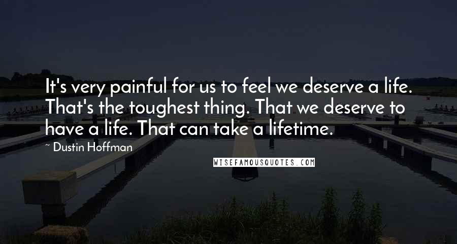 Dustin Hoffman Quotes: It's very painful for us to feel we deserve a life. That's the toughest thing. That we deserve to have a life. That can take a lifetime.
