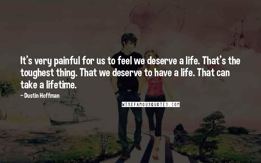 Dustin Hoffman Quotes: It's very painful for us to feel we deserve a life. That's the toughest thing. That we deserve to have a life. That can take a lifetime.