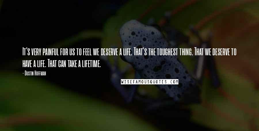 Dustin Hoffman Quotes: It's very painful for us to feel we deserve a life. That's the toughest thing. That we deserve to have a life. That can take a lifetime.