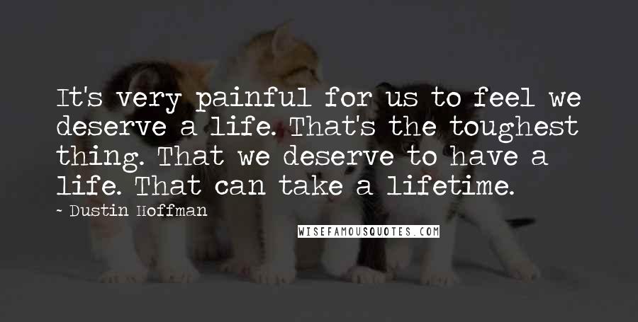 Dustin Hoffman Quotes: It's very painful for us to feel we deserve a life. That's the toughest thing. That we deserve to have a life. That can take a lifetime.