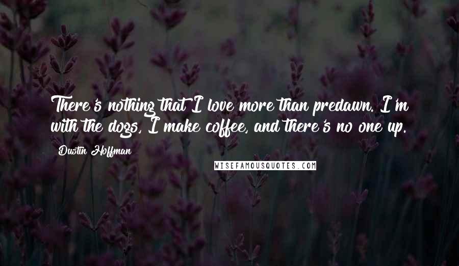 Dustin Hoffman Quotes: There's nothing that I love more than predawn. I'm with the dogs, I make coffee, and there's no one up.
