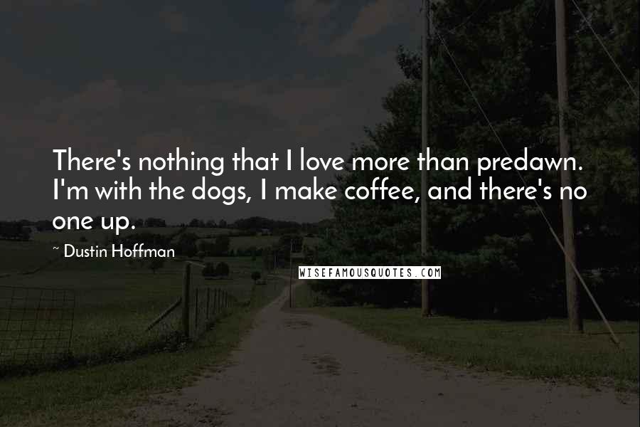 Dustin Hoffman Quotes: There's nothing that I love more than predawn. I'm with the dogs, I make coffee, and there's no one up.