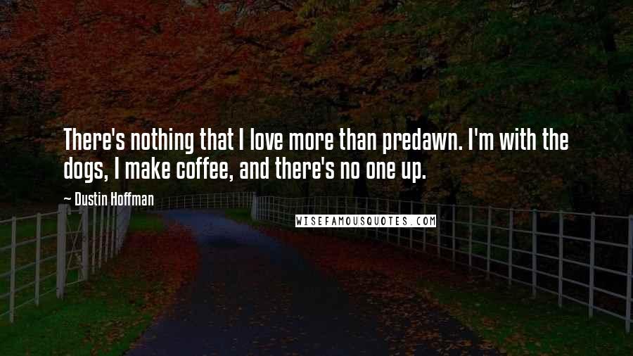 Dustin Hoffman Quotes: There's nothing that I love more than predawn. I'm with the dogs, I make coffee, and there's no one up.