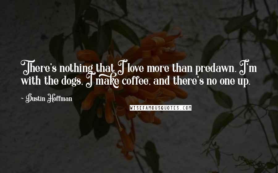 Dustin Hoffman Quotes: There's nothing that I love more than predawn. I'm with the dogs, I make coffee, and there's no one up.