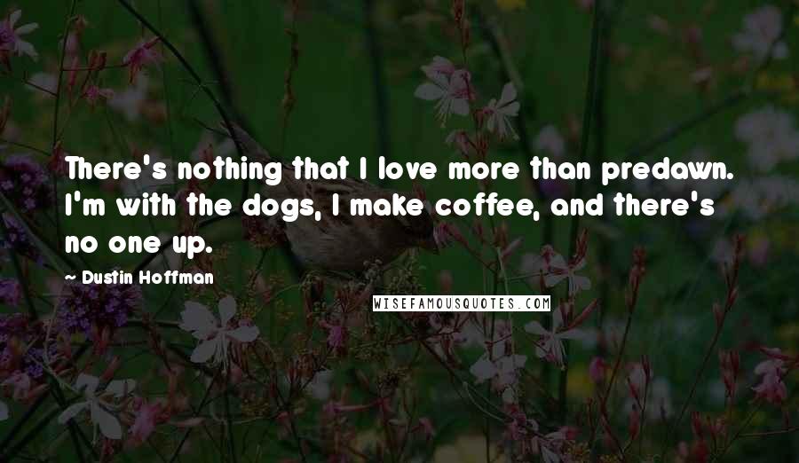 Dustin Hoffman Quotes: There's nothing that I love more than predawn. I'm with the dogs, I make coffee, and there's no one up.