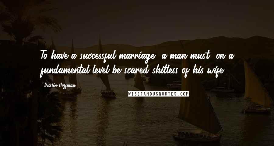 Dustin Hoffman Quotes: To have a successful marriage, a man must, on a fundamental level be scared shitless of his wife.