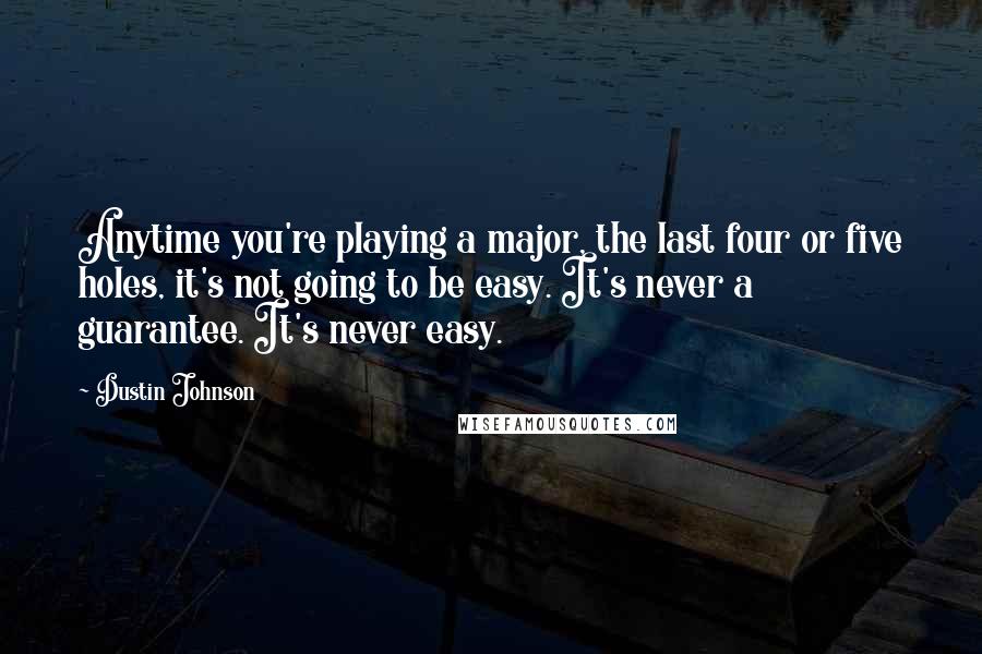 Dustin Johnson Quotes: Anytime you're playing a major, the last four or five holes, it's not going to be easy. It's never a guarantee. It's never easy.