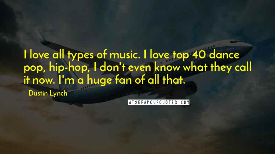 Dustin Lynch Quotes: I love all types of music. I love top 40 dance pop, hip-hop, I don't even know what they call it now. I'm a huge fan of all that.