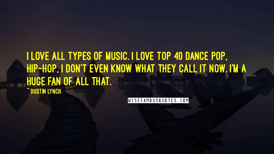 Dustin Lynch Quotes: I love all types of music. I love top 40 dance pop, hip-hop, I don't even know what they call it now. I'm a huge fan of all that.