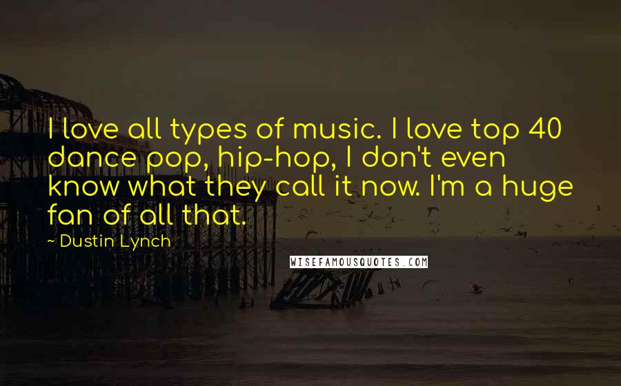 Dustin Lynch Quotes: I love all types of music. I love top 40 dance pop, hip-hop, I don't even know what they call it now. I'm a huge fan of all that.