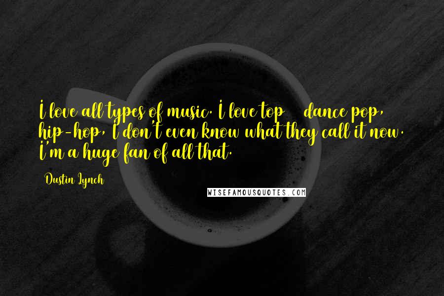 Dustin Lynch Quotes: I love all types of music. I love top 40 dance pop, hip-hop, I don't even know what they call it now. I'm a huge fan of all that.