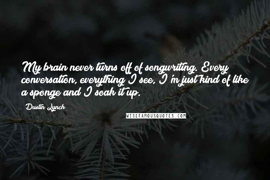 Dustin Lynch Quotes: My brain never turns off of songwriting. Every conversation, everything I see, I'm just kind of like a sponge and I soak it up.