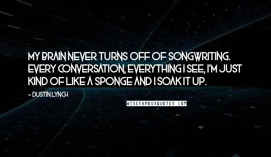 Dustin Lynch Quotes: My brain never turns off of songwriting. Every conversation, everything I see, I'm just kind of like a sponge and I soak it up.