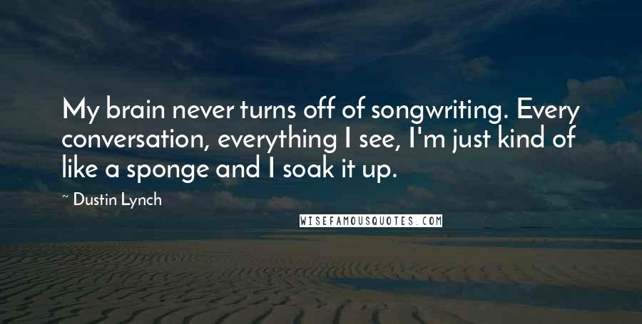 Dustin Lynch Quotes: My brain never turns off of songwriting. Every conversation, everything I see, I'm just kind of like a sponge and I soak it up.