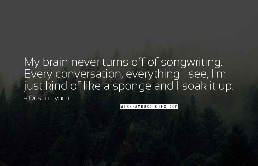 Dustin Lynch Quotes: My brain never turns off of songwriting. Every conversation, everything I see, I'm just kind of like a sponge and I soak it up.