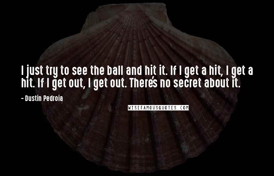 Dustin Pedroia Quotes: I just try to see the ball and hit it. If I get a hit, I get a hit. If I get out, I get out. There's no secret about it.