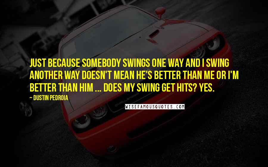 Dustin Pedroia Quotes: Just because somebody swings one way and I swing another way doesn't mean he's better than me or I'm better than him ... Does my swing get hits? Yes.