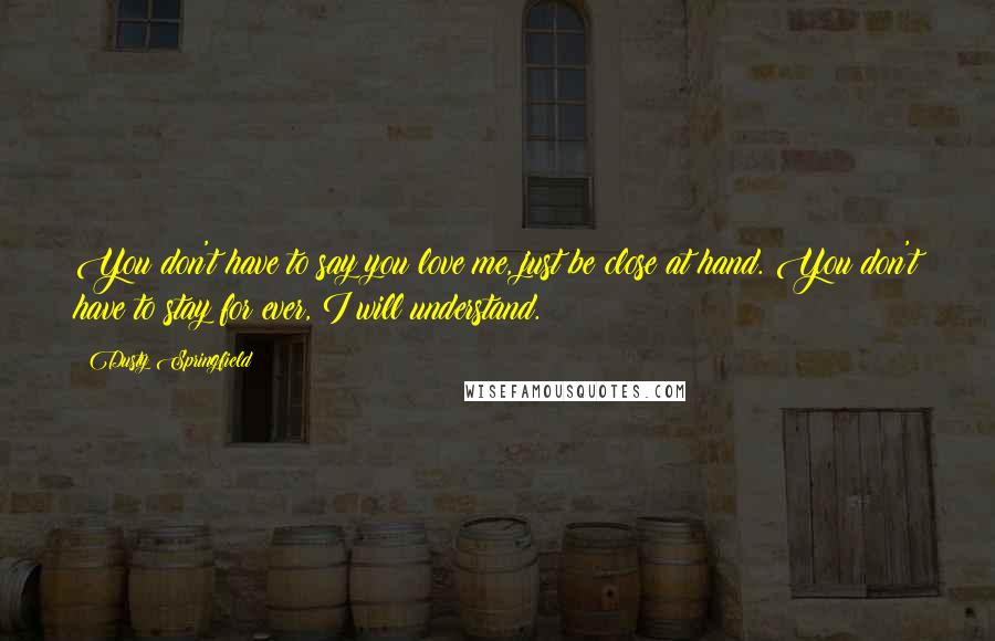 Dusty Springfield Quotes: You don't have to say you love me, just be close at hand. You don't have to stay for ever, I will understand.