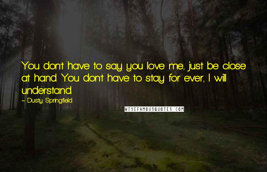 Dusty Springfield Quotes: You don't have to say you love me, just be close at hand. You don't have to stay for ever, I will understand.