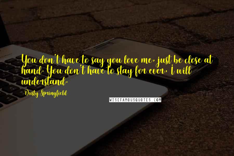 Dusty Springfield Quotes: You don't have to say you love me, just be close at hand. You don't have to stay for ever, I will understand.