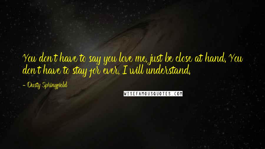 Dusty Springfield Quotes: You don't have to say you love me, just be close at hand. You don't have to stay for ever, I will understand.