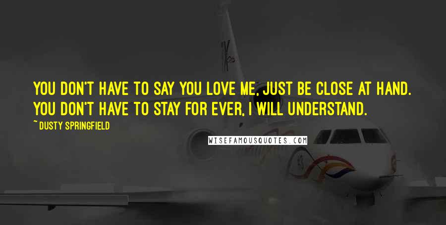 Dusty Springfield Quotes: You don't have to say you love me, just be close at hand. You don't have to stay for ever, I will understand.