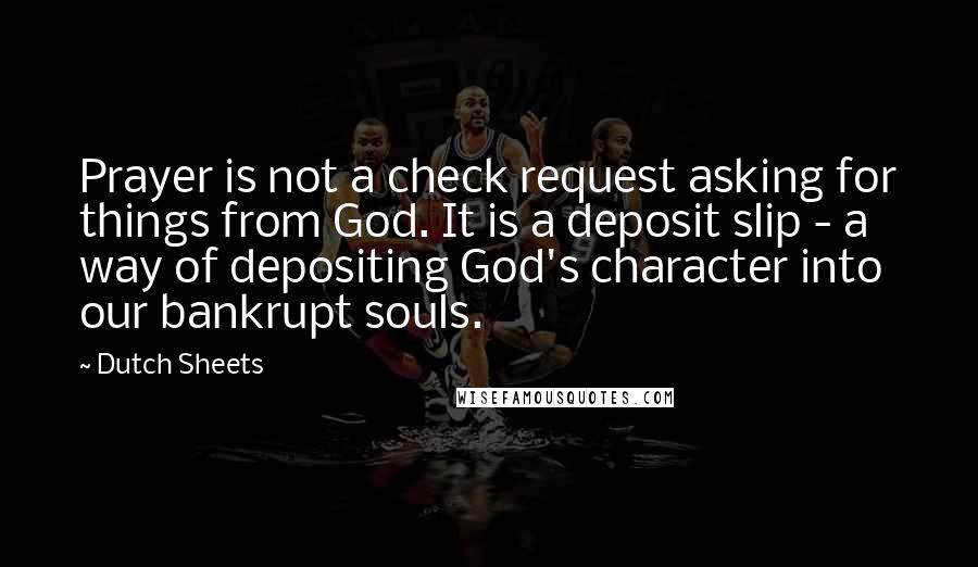 Dutch Sheets Quotes: Prayer is not a check request asking for things from God. It is a deposit slip - a way of depositing God's character into our bankrupt souls.