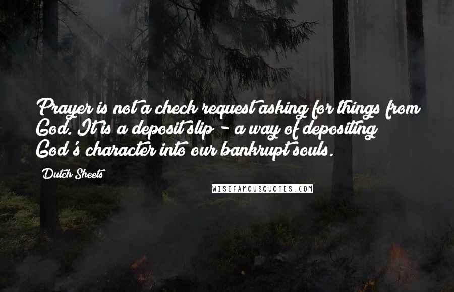 Dutch Sheets Quotes: Prayer is not a check request asking for things from God. It is a deposit slip - a way of depositing God's character into our bankrupt souls.